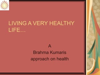 LIVING A VERY HEALTHY
LIFE…
A
Brahma Kumaris
approach on health
 