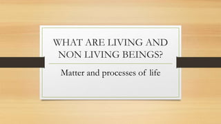 WHAT ARE LIVING AND
NON LIVING BEINGS?
Matter and processes of life
 