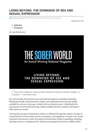 1/4
December 24, 2016
LIVING BEYOND: THE DOWNSIDE OF SEX AND
SEXUAL EXPRESSION
thesoberworld.com/2016/12/24/living-beyond-downside-sex-sexual-expression
Addiction
Treatment
Dr. Asa Don Brown
“Every form of addiction is bad, no matter whether the narcotic be alcohol, morphine, or
idealism.” ~ Carl Gustav Jung
Sex and sexuality have become more prevalent throughout our global community.
Obtaining sexually related products, images, and information have become readily
available for anyone, of any age, to obtain with an internet access. Undoubtedly the
consequence of such materials being readily available has had a positive and negative
effect upon our society.
“Sex has become part of mainstream culture as reflected through the explicit coverage of
sexual behaviors in the media, movies, newspapers, and magazines. In many ways, sexual
expression has become a form of accepted entertainment similar to gambling, attending
sporting events, or watching movies. Internet pornography has become a billion-dollar
 