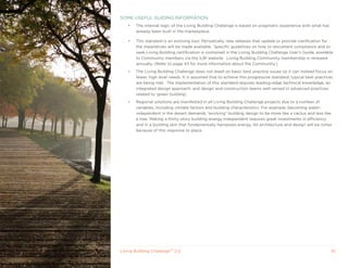 SOME USEFUL GUIDING INFORMATION
    •   The internal logic of the Living Building Challenge is based on pragmatic experience with what has
        already been built in the marketplace.

    •   This standard is an evolving tool. Periodically, new releases that update or provide clarification for
        the Imperatives will be made available. Specific guidelines on how to document compliance and to
        seek Living Building certification is contained in the Living Building Challenge User’s Guide, available
        to Community members via the ILBI website. Living Building Community membership is renewed
        annually. (Refer to page 43 for more information about the Community.)
    •   The Living Building Challenge does not dwell on basic best practice issues so it can instead focus on
        fewer, high level needs. It is assumed that to achieve this progressive standard, typical best practices
        are being met. The implementation of this standard requires leading-edge technical knowledge, an
        integrated design approach, and design and construction teams well versed in advanced practices
        related to ‘green building’.
    •   Regional solutions are manifested in all Living Building Challenge projects due to a number of
        variables, including climate factors and building characteristics. For example, becoming water-
        independent in the desert demands “evolving” building design to be more like a cactus and less like
        a tree. Making a thirty-story building energy independent requires great investments in efficiency
        and in a building skin that fundamentally harnesses energy. All architecture and design will be richer
        because of this response to place.




Living Building ChallengeTM 2.0                                                                                10
 