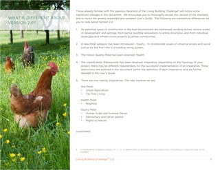 Those already familiar with the previous iterations of the Living Building Challenge8 will notice some
                          significant changes in this document. We encourage you to thoroughly review this version of the standard
WHAT IS DIFFERENT ABOUT   and to revisit the greatly expanded and updated User’s Guide. The following are substantive differences for
VERSION 2.0?              you to note about Version 2.0:

                          1.    All potential types of construction in the built environment are addressed, working across various scales
                                of development and settings, from partial building renovations to entire structures, and from individual
                                landscape and infrastructure projects to whole communities.

                          2.    A new Petal category has been introduced – Equity – to incorporate issues of universal access and social
                                justice for the first time in a building rating system.

                          3.    The Indoor quality Petal has been renamed: Health.

                          4.    The classification ‘Prerequisite’ has been renamed, Imperative. Depending on the Typology of your
                                project, there may be different requirements for the successful implementation of an Imperative. These
                                distinctions are outlined in this document within the definition of each Imperative, and are further
                                detailed in the User’s Guide.

                          5.    There are now twenty Imperatives. The new Imperatives are:

                                Site Petal:
                                •   Urban Agriculture
                                •   Car Free Living

                                Health Petal:
                                •  Biophilia

                                Equity Petal:
                                •  Human Scale and Humane Places
                                •  Democracy and Social Justice
                                •  Rights to Nature



                          (continued)




                          8    Living Building Challenge versions 1.0, 1.1, 1.2, 1.3 were written to facilitate only the construction of buildings to meet the rigor of the
                               standard.


                          Living Building ChallengeTM 2.0                                                                                                                     11
 