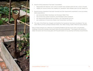 6.   Several existing Imperatives have been consolidated:
     •   ‘Responsible Site Selection’ and ‘Limits to Growth’ have merged under the title: Limits to Growth.
     •   ‘Healthy Air: Source Control’ and ‘Healthy Air: Ventilation’ have merged under the title: Healthy Air.

7.   Several existing Imperatives have been renamed and their requirements expanded to more accurately
     define expectations:
     •   was Sustainable Water Discharge; now Ecological Water Flow
     •   was Construction Carbon Footprint; now Embodied Carbon Footprint
     •   was Appropriate Materials/Services Radius; now Appropriate Sourcing
     •   was Leadership in Construction Waste; now Conservation and Reuse

8.   The order of the Petals has changed, and therefore the Imperatives have been renumbered. The new
     order reflects primary synergies between Petals: Site, Water, Energy, Health, Materials, Equity, Beauty.

Many of these changes are a reflection of compelling feedback and discussions with Living Building
Challenge Community members and project teams pursuing certification. The program will continue to
adapt and evolve over the ensuing years with the participation of our growing community of practitioners.




Living Building ChallengeTM 2.0                                                                                   12
 