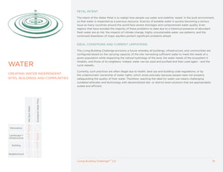 PETAL INTENT

                                                          The intent of the Water Petal is to realign how people use water and redefine ‘waste’ in the built environment,
                                                          so that water is respected as a precious resource. Scarcity of potable water is quickly becoming a serious
                                                          issue as many countries around the world face severe shortages and compromised water quality. Even
                                                          regions that have avoided the majority of these problems to date due to a historical presence of abundant
                                                          fresh water are at risk: the impacts of climate change, highly unsustainable water use patterns, and the
                                                          continued drawdown of major aquifers portent significant problems ahead.


                                                          IDEAL CONDITIONS AND CURRENT LIMITATIONS

                                                          The Living Building Challenge envisions a future whereby all buildings, infrastructure, and communities are
                                                          configured based on the carrying capacity of the site: harvesting sufficient water to meet the needs of a
                                                          given population while respecting the natural hydrology of the land, the water needs of the ecosystem it
                                                          inhabits, and those of its neighbors. Indeed, water can be used and purified and then used again - and the
WATER                                                     cycle repeats.

                                                          Currently, such practices are often illegal due to health, land use and building code regulations, or by
CREATING WATER INDEPENDENT                                the undemocratic ownership of water rights, which arose precisely because people were not properly
SITES, BUILDINGS AND COMMUNITIES                          safeguarding the quality of their water. Therefore, reaching the ideal for water use means challenging
                                                          outdated attitudes and technology with decentralized site- or district-level solutions that are appropriately
                                                          scaled and efficient.
                                  Ecological Water Flow
                 Net Zero Water




 Renovation


 Landscape +
Infrastructure


  Building



Neighborhood


                                                          Living Building ChallengeTM 2.0                                                                                 19
 