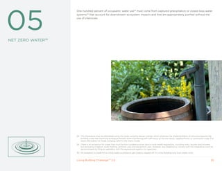 28




05
                   One hundred percent of occupants’ water use29 must come from captured precipitation or closed loop water
                   systems30 that account for downstream ecosystem impacts and that are appropriately purified without the
                   use of chemicals.




NET ZERO WATER28




                   28 This Imperative may be attempted using the Scale Jumping design overlay, which endorses the implementation of solutions beyond the
                      building scale that maximize ecological benefit while maintaining self-sufficiency at the city block, neighborhood, or community scale. For
                      more information on Scale Jumping, refer to the User’s Guide.
                   29 There is an exception for water that must be from potable sources due to local health regulations, including sinks, faucets and showers
                      but excluding irrigation, toilet flushing, janitorial uses and equipment uses. However, due diligence to comply with this Imperative must be
                      demonstrated by filing an appeal(s) with the appropriate agency (or agencies).
                   30 An exception is made for an initial water purchase to get cisterns topped off. A Living Building only buys water once.


                   Living Building ChallengeTM 2.0                                                                                                             20
 