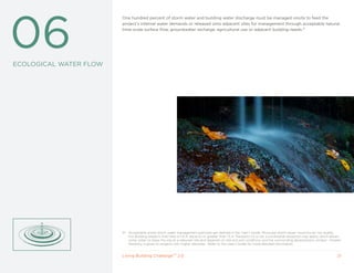 06
                        One hundred percent of storm water and building water discharge must be managed onsite to feed the
                        project’s internal water demands or released onto adjacent sites for management through acceptable natural
                        time-scale surface flow, groundwater recharge, agricultural use or adjacent building needs.31




ECOLOGICAL WATER FLOW




                        31   Acceptable onsite storm water management practices are defined in the User’s Guide. Municipal storm sewer solutions do not qualify.
                             For Building projects that have a F.A.R. equal to or greater than 1.5 in Transects L5 or L6, a conditional exception may apply, which allows
                             some water to leave the site at a reduced rate and depends on site and soil conditions and the surrounding development context. Greater
                             flexibility is given to projects with higher densities. Refer to the User’s Guide for more detailed information.


                        Living Building ChallengeTM 2.0                                                                                                               21
 