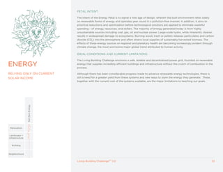 PETAL INTENT

                                   The intent of the Energy Petal is to signal a new age of design, wherein the built environment relies solely
                                   on renewable forms of energy and operates year round in a pollution-free manner. In addition, it aims to
                                   prioritize reductions and optimization before technological solutions are applied to eliminate wasteful
                                   spending – of energy, resources, and dollars. The majority of energy generated today is from highly
                                   unsustainable sources including coal, gas, oil and nuclear power. Large-scale hydro, while inherently cleaner,
                                   results in widespread damage to ecosystems. Burning wood, trash or pellets releases particulates and carbon
                                   dioxide (CO2) into the atmosphere and often strains local supplies of sustainably harvested biomass. The
                                   effects of these energy sources on regional and planetary health are becoming increasingly evident through
                                   climate change, the most worrisome major global trend attributed to human activity.

                                   IDEAL CONDITIONS AND CURRENT LIMITATIONS

                                   The Living Building Challenge envisions a safe, reliable and decentralized power grid, founded on renewable

ENERGy                             energy that supplies incredibly efficient buildings and infrastructure without the crutch of combustion in the
                                   process.

RELyING ONLy ON CURRENT            Although there has been considerable progress made to advance renewable energy technologies, there is
SOLAR INCOME                       still a need for a greater yield from these systems and new ways to store the energy they generate. These,
                                   together with the current cost of the systems available, are the major limitations to reaching our goals.
                 Net Zero Energy




 Renovation


 Landscape +
Infrastructure


  Building



Neighborhood


                                   Living Building ChallengeTM 2.0                                                                              22
 