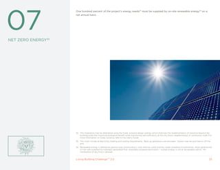 32




07
                    One hundred percent of the project’s energy needs33 must be supplied by on-site renewable energy34 on a
                    net annual basis.




NET ZERO ENERGy32




                    32 This Imperative may be attempted using the Scale Jumping design overlay, which endorses the implementation of solutions beyond the
                       building scale that maximize ecological benefit while maintaining self-sufficiency at the city block, neighborhood, or community scale. For
                       more information on Scale Jumping, refer to the User’s Guide.
                    33 This must include all electricity, heating and cooling requirements. Back-up generators are excluded. System may be grid-tied or off the
                       grid.
                    34 Renewable energy is defined as passive solar, photovoltaics, solar thermal, wind turbines, water-powered microturbines, direct geothermal
                       or fuel cells powered by hydrogen generated from renewably powered electrolysis – nuclear energy is not an acceptable option. No
                       combustion of any kind is allowed.


                    Living Building ChallengeTM 2.0                                                                                                            23
 