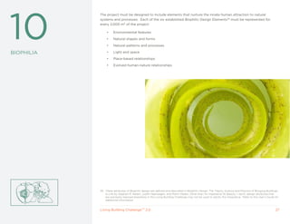 10
            The project must be designed to include elements that nurture the innate human attraction to natural
            systems and processes. Each of the six established Biophilic Design Elements39 must be represented for
            every 2,000 m2 of the project:

                 •    Environmental features

                 •    Natural shapes and forms

                 •    Natural patterns and processes

BIOPHILIA        •    Light and space

                 •    Place-based relationships

                 •    Evolved human-nature relationships




            39 These attributes of Biophilic design are defined and described in Biophilic Design: The Theory, Science and Practice of Bringing Buildings
               to Life by Stephen R. Kellert, Judith Heerwagen, and Martin Mador. Other than for Imperative 19: Beauty + Spirit, design attributes that
               are expressly required elsewhere in the Living Building Challenge may not be used to satisfy this Imperative. Refer to the User’s Guide for
               additional information.


            Living Building ChallengeTM 2.0                                                                                                            27
 