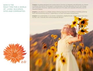 NOW IS THE                Imagine a building designed and constructed to function as elegantly and efficiently as a flower:
                          a building informed by its bioregion’s characteristics, and that generates all of its own energy
RIGHT TIME FOR A WORLD    with renewable resources, captures and treats all of its water, and operates efficiently and for
OF LIVING BUILDINGS,      maximum beauty.
SITES AND COMMUNITIES     Imagine a city block or a college campus sharing resources from building to building, growing
                          food, and functioning without a dependency on fossil fuel-based transportation.

                          Imagine true sustainability in our homes, workplaces, neighborhoods, villages, towns and cities –
                          Socially Just, Culturally Rich and Ecologically BenignTM.




                     TM




                          Living Building ChallengeTM 2.0                                                                     2
 