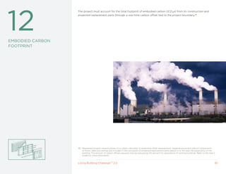 12
                  The project must account for the total footprint of embodied carbon (tCO2e) from its construction and
                  projected replacement parts through a one-time carbon offset tied to the project boundary.46




EMBODIED CARBON
FOOTPRINT




                  46 Registered projects receive access to a carbon calculator to determine offset requirements. Superstructure and interior components
                     of floors, walls and ceilings are included in the calculation of projected replacement parts based on a 100-year life expectancy of the
                     building. The amount of carbon offsets required may be reduced by 50 percent for renovations of existing buildings. Refer to the User’s
                     Guide for more information.


                  Living Building ChallengeTM 2.0                                                                                                          30
 