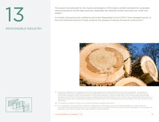 13
                       The project must advocate for the creation and adoption of third-party certified standards for sustainable
                       resource extraction and fair labor practices. Applicable raw materials include stone and rock, metal, and
                       timber.47

                       For timber, all wood must be certified by the Forest Stewardship Council (FSC)48, from salvaged sources, or
                       from the intentional harvest of timber onsite for the purpose of clearing the area for construction49.



RESPONSIBLE INDUSTRy




                       47 Subsequent iterations of this standard will include listed regulations for other industries as they become available. All regulations
                          referenced must be from independent third party organizations and not funded by the industries themselves. For industries that do
                          not yet have standards in place, documentation must be accompanied by a copy of a letter sent to the corresponding national trade
                          association and ASTM International encouraging the development and enforcement of such criteria. Only one letter per industry sector is
                          required by project team. Sample letter templates are posted online in the Living Building Community. Refer to the User’s Guide for more
                          information.
                       48   An exception is made for wood in situ in existing buildings undergoing renovation.
                       49    It is acceptable to jump one Zone, as defined in Imperative 14: Appropriate Sourcing, if compliant materials or products are not
                            procurable within apportioned Zones. Once a compliant product is available within the Zone as originally designated in this standard, the
                            exception will be removed. Refer to the User’s Guide for more information.


                       Living Building ChallengeTM 2.0                                                                                                             31
 