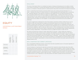 PETAL INTENT

                                                                         The intent of the Equity Petal is to correlate the impacts of design and development to its ability to foster
                                                                         a true sense of community. A society that embraces all sectors of humanity and allows the dignity of equal
                                                                         access is a civilization in the best position to make decisions that protect and restore the natural environment.

                                                                         There is a disturbing trend towards privatizing infrastructure and creating polarized attitudes of ‘us’ vs.
                                                                         ‘them’ – allowing only those of a certain economic or cultural background to participate fully in community
                                                                         life. Although opposite on the spectrum, enclaves for the wealthy are only one step removed from the
                                                                         racial and ethnic ghettos that continue to plague our neighborhoods. A subset of this trend is the notion
                                                                         that individuals can own access to nature itself, by privatizing admittance to waterways, beaches and other
                                                                         wilderness areas, cutting off most people from the few pristine environmental places that remain. Only by
                                                                         realizing that we are indeed ‘all in this together’ can the greatest environmental and social problems be
                                                                         addressed.

                                                                         We need to aggressively challenge the notion that property ownership somehow implies that we can do
EqUITy                                                                   whatever we like, even externalize the negative environmental impacts of our actions onto others. For
                                                                         example, consider these situations: when a polluting factory is placed next to a residential community, the
                                                                         environmental burdens of its operation are placed on the individuals who live in those houses. The factory is
SUPPORTING A JUST, EqUITABLE
                                                                         diminishing its neighbors’ rights to clean air, water and soil. When a building towers over another structure,
WORLD                                                                    its shadow diminishes that structure’s ability to generate clean and renewable energy, thereby impeding the
                                                                         rights to energy independence. We all deserve access to sunlight and clean air, water and soil.

                                                                         We need to prioritize the concept of ‘citizen’ above that of ‘consumer’. Equity implies the creation of
                                                                         communities that provide universal access to people with disabilities, and allow people who can’t afford
                                                                         expensive forms of transportation to fully participate in the major elements of society. Indeed, most projects
                                                                         in the built environment greatly outlive the original owner or developer – society inherits the legacies of bad
                                 Democracy + Social




                                                                         decisions and good decisions alike. Since the act of building is a considerable environmental impact shared
                                                      Rights to Nature
                 Humane Places
                 Human Scale +




                                                                         by all, there is an inherent responsibility to ensure that any project provides some public good and does not
                                                                         degrade quality of life.
                                 Justice




                                                                         IDEAL CONDITIONS AND CURRENT LIMITATIONS

                                                                         The Living Building Challenge envisions communities that allow equitable access to all people regardless of
 Renovation
                                                                         physical abilities, age, or socioeconomic status.

 Landscape +                                                             Current limitations of reaching this ideal stem primarily from ingrained cultural attitudes about the rights
Infrastructure                                                           associated with private ownership. It is necessary to change zoning standards in order to protect the rights
                                                                         of individuals who are ‘downstream’ of water, air and noise pollution, and are adversely impacted due to lack
  Building                                                               of sunlight or exposure to toxins. Past attempts by zoning standards to protect people from particularly
                                                                         egregious pollutants resulted in sterile single-use areas. A healthy, diverse community is one that encourages
Neighborhood                                                             multiple functions, and is organized in a way that protects the health of people and the environment.


                                                                         Living Building ChallengeTM 2.0                                                                               36
 