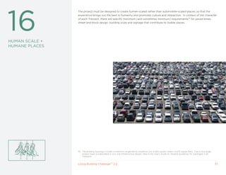 16
                The project must be designed to create human-scaled rather than automobile-scaled places, so that the
                experience brings out the best in humanity and promotes culture and interaction. In context of the character
                of each Transect, there are specific maximum (and sometimes minimum) requirements70 for paved areas,
                street and block design, building scale and signage that contribute to livable places.




HUMAN SCALE +
HUMANE PLACES




                70 The Building typology includes a maximum single-family residence size of 425 square meters (4,575 square feet). Due to the range
                   project types encapsulated in civic and infrastructure design, refer to the User’s Guide for detailed guidelines for typologies in all
                   Transects.


                Living Building ChallengeTM 2.0                                                                                                             37
 