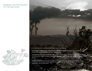 EMBRACE THE PSyCHOLOGy
OF THE END GAME




                         The International Living Building Institute issues a challenge:

                         to all design professionals, contractors and building owners to create the foundation for a
                         sustainable future in the fabric of our communities.

                         to politicians and government officials to remove barriers to systemic change, and to realign
                         incentives and market signals that truly protect the health, safety and welfare of people and all
                         beings.

                         to all of humanity to reconcile the built environment with the natural environment, into a
                         civilization that creates greater biodiversity, resilience and opportunities for life with each
                         adaptation and development.

                         Living Building ChallengeTM 2.0                                                                     3
 