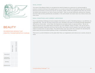 PETAL INTENT

                                                             The intent of the Beauty Petal is to recognize the need for beauty as a precursor to caring enough to
                                                             preserve, conserve and serve the greater good. As a society we are often surrounded by ugly and inhumane
                                                             physical environments. If we do not care for our homes, streets, offices and neighborhoods then why should
                                                             we extend care outward to our farms, forests and fields? When we accept billboards, parking lots, freeways
                                                             and strip malls as being aesthetically acceptable, in the same breath we accept clear-cuts, factory farms and
                                                             strip mines.

                                                             IDEAL CONDITIONS AND CURRENT LIMITATIONS

                                                             The Living Building Challenge envisions designs that elevate our spirits. Mandating beauty is, by definition, an
                                                             impossible task. And yet, the level of discussion and, ultimately, the results are elevated through attempting
                                                             difficult but critical tasks. In this Petal, the Imperatives are based merely on genuine efforts. We do not
                                                             begin to assume we can judge beauty and project our own aesthetic values on others. But we do want to

BEAUTy                                                       understand people’s objectives and know that an effort was made to enrich people’s lives with each square
                                                             meter of construction on each project. This intentionality must carry forth into a program for educating the
                                                             public about the environmental qualities of their Living Building Challenge project.
CELEBRATING DESIGN THAT
CREATES TRANSFORMATIVE CHANGE                                There are no current limitations to this petal other than our imaginations and what we as a society choose to
                                                             value.
                                   Inspiration + Education
                 Beauty + Spirit




 Renovation


 Landscape +
Infrastructure


  Building



Neighborhood


                                                             Living Building ChallengeTM 2.0                                                                              40
 