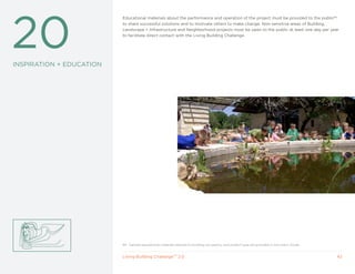 20
                          Educational materials about the performance and operation of the project must be provided to the public84
                          to share successful solutions and to motivate others to make change. Non-sensitive areas of Building,
                          Landscape + Infrastructure and Neighborhood projects must be open to the public at least one day per year
                          to facilitate direct contact with the Living Building Challenge.




INSPIRATION + EDUCATION




                          84 Sample educational materials tailored to building occupancy and project type are provided in the User’s Guide.


                          Living Building ChallengeTM 2.0                                                                                     42
 