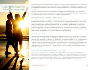 The International Living Building Institute is continually working to create tools and resources to advance the
                        understanding and implementation of the principles of the Living Building Challenge, and we want to ensure
ADDITIONAL RESOURCES    that all enthusiasts are aware of the various ways to learn more about and to participate in the evolution of
                        the program.
FOR DEEPER ENGAGEMENT
                        This section lists several auxiliary offerings created by the ILBI that expand the role of the Living Building
                        Challenge beyond a framework for development, to also be an overlay for education, outreach and advocacy,
                        and an informal influence through continued conversations and networking.

                        THE LIVING BUILDING COMMUNITy: WWW.ILBI.ORG

                        The online presence for the Living Building Challenge, the Community is the ‘go-to’ site for all key resources
                        for the program. In addition to housing the current and previous published standards and the User’s Guide,
                        other documents such as studies, articles about projects pursuing the Challenge, project team generated
                        support information, and additional collaborative tools are also available. Some areas of the website are
                        accessible solely to Community members, and subscriptions are available for an annual fee. We strongly
                        recommend individuals and organizations join the Community even if you are not yet directly incorporating
                        the Living Building Challenge into your work, since the resources and professional connections are invaluable
                        for all projects. key features of the Community website include the following:


                        How to register a project

                        Registration is the first step toward Living Building Challenge certification and is accessible to Community
                        members. Only registered projects are eligible for direct feedback from the ILBI. Project teams may apply for
                        individual Petal designation by satisfying the requirements within a single category, or for Living Renovation,
                        Building, Landscape, Infrastructure or Neighborhood status by attaining all requirements assigned to a
                        Typology. Though documentation of compliance with Imperatives may be submitted throughout the process,
                        verification of claims via onsite audit takes place only after a project is fully completed and operational
                        for at least twelve consecutive months. Visit the Community for further details about the registration and
                        certification process.


                        How to meet the Living Building Challenge: the User’s Guide

                        The companion guide to this document, The Living Building Challenge User’s Guide provides technical
                        information and support to Community members. Throughout the standard, you will find references to the
                        User’s Guide as the source for added detail. In-depth commentaries, compliance paths and documentation
                        requirements are also located in the User’s Guide. It, too, is a burgeoning component of the Living Building
                        Challenge, so members are encouraged to visit the website regularly as the User’s Guide evolves.




                        Living Building ChallengeTM 2.0                                                                                43
 