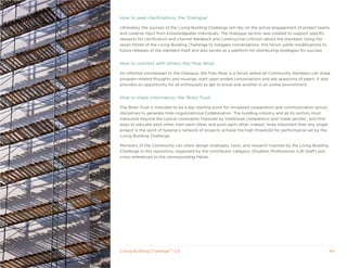 How to seek clarifications: the ‘Dialogue’

Ultimately, the success of the Living Building Challenge will rely on the active engagement of project teams
and creative input from knowledgeable individuals. The Dialogue section was created to support specific
requests for clarification and channel feedback and constructive criticism about the standard. Using the
seven Petals of the Living Building Challenge to instigate conversations, this forum yields modifications to
future releases of the standard itself and also serves as a platform for distributing strategies for success.


How to connect with others: the ‘Pow Wow’

An informal counterpart to the Dialogue, the Pow Wow is a forum where all Community members can share
program-related thoughts and musings, start open-ended conversations and ask questions of peers. It also
provides an opportunity for all enthusiasts to get to know one another in an online environment.


How to share information: the ‘Brain Trust’

The Brain Trust is intended to be a key starting point for increased cooperation and communication across
disciplines to generate Inter-organizational Collaboration. The building industry and all its sectors must
transcend beyond the typical constraints imposed by traditional competition and ‘trade secrets’, and find
ways to educate each other, train each other, and push each other. Indeed, more important than any single
project is the spirit of helping a network of projects achieve the high threshold for performance set by the
Living Building Challenge.

Members of the Community can share design strategies, tools, and research inspired by the Living Building
Challenge in this repository, organized by the contributor category (Student, Professional, ILBI Staff) and
cross-referenced to the corresponding Petals.




Living Building ChallengeTM 2.0                                                                                44
 