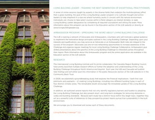 LIVING BUILDING LEADER – TRAINING THE NExT GENERATION OF ExCEPTIONAL PRACTITIONERS

A series of online sessions taught by experts in the diverse fields that underpin the multidisciplinary effort
that is green building, the goal of the Living Building Leader program is to cultivate thought and action
leaders to help shepherd in a new era where humanity works in concert with the natural environment.
Individuals can choose to take select courses within a Petal category as interest dictates, or seek
Living Building Leader designation by completing all required coursework and sitting the exam. More
information about this program can be found in the Education section of the ILBI website or directly at
www.livingbuildingleader.org.

AMBASSADOR PROGRAM – SPREADING THE WORD ABOUT LIVING BUILDING CHALLENGE

The ILBI is training a network of Advocates and Ambassadors, volunteers who will motivate a global audience
to implement the restorative design principles outlined in the Living Building Challenge. Depending upon your
interests and qualifications, you may serve as an Advocate or an Ambassador. Both roles are integral to the
success of the program. Advocates use one-on-one networking opportunities to increase awareness of the
Challenge and organize regular meetings for local Living Building Challenge Collaborative. Ambassadors give
skilled presentations about the specifics of the Living Building Challenge to interested parties throughout
their region. More information about the Ambassador program and the online application are available in the
Education section of the ILBI website.

RESEARCH

The International Living Building Institute and its prime collaborator, the Cascadia Region Building Council,
have jointly launched multiple research efforts to further the adoption and understanding of the Living
Building Challenge throughout North America and beyond. Each year the ILBI and Cascadia will publish
new findings and will either post this information in the public Resources section of the ILBI website or in the
Community Brain Trust.

In 2009, we published a groundbreaking study that explores the financial implications – both first cost
premiums and paybacks – of creating Living Buildings, including nine different building types in each of
four distinct climate zones. The remarkable results encourage the immediate uptake of the Living Building
Challenge.

In addition, we authored several reports that not only identify regulatory barriers and hurdles to adopting
the Living Building Challenge, but also present short- and long-term strategies for removing obstacles in
codes and building standards. Because each study has a distinct focus within this larger topic, together they
act as a powerful suite of references to help prospective project teams pursue true sustainability in the built
environment.

We encourage you to download and review each of these documents.



Living Building ChallengeTM 2.0                                                                                  45
 