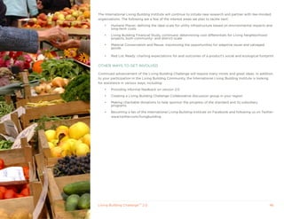 The International Living Building Institute will continue to initiate new research and partner with like-minded
organizations. The following are a few of the interest areas we plan to tackle next:

    •   Humane Places: defining the ideal scale for utility infrastructure based on environmental impacts and
        long-term costs

    •   Living Building Financial Study, continued: determining cost differentials for Living Neighborhood
        projects, both community- and district-scale

    •   Material Conservation and Reuse: maximizing the opportunities for adaptive reuse and salvaged
        goods

    •   Red List Ready: charting expectations for and outcomes of a product’s social and ecological footprint


OTHER WAyS TO GET INVOLVED

Continued advancement of the Living Building Challenge will require many minds and great ideas. In addition
to your participation in the Living Building Community, the International Living Building Institute is looking
for assistance in various ways, including:

    •   Providing informal feedback on version 2.0

    •   Creating a Living Building Challenge Collaborative discussion group in your region

    •   Making charitable donations to help sponsor the progress of the standard and its subsidiary
        programs.

    •   Becoming a fan of the International Living Building Institute on Facebook and following us on Twitter:
        www.twitter.com/livingbuilding




Living Building ChallengeTM 2.0                                                                               46
 