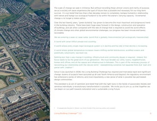 The scale of change we seek is immense. But without recording these utmost visions and clarity of purpose,
we as a society will never experience the type of future that is possible and necessary for our long-term
survival. It is our belief that less than a few decades remain to completely reshape humanity’s relationship
with nature and realign our ecological footprint to be within the planet’s carrying capacity. Incremental
change is no longer a viable option.

Over the last twenty years, “green building” has grown to become the most important and progressive trend
in the building industry. There have been huge steps forward in the design, construction and operation
of buildings, and yet when compared with the rate of change that is required to avoid the worst effects
of climate change and other global environmental challenges, our progress has been minute and barely
recordable.

We are entering a peak oil, peak water, world that is globally interconnected yet ecologically impoverished.

A world with seven billion people and counting.

A world where every single major ecological system is in decline and the rate of that decline is increasing.

A world where global temperature increases means shifting rainfall distributions, acidified oceans and
potentially catastrophic sea-level rise.

Nothing less than a sea change in building, infrastructure and community design is required. Indeed, this
focus needs to be the great work of our generation. We must remake our cities, towns, neighborhoods,
homes and offices, and all the spaces and infrastructure in-between. This is part of the necessary process of
reinventing our relationship with the natural world – reestablishing ourselves not separate from, but “part and
parcel with, creation”.1

Since it was launched in 2006, the Living Building Challenge has inspired and motivated rapid and significant
change: dozens of projects have sprouted up all over North America and beyond; the regulatory environment
has embraced a series of reforms, and most importantly, a new sense of what is possible has permeated
design communities.

This standard is an act of optimism and belief that with the right tools in the hands of passionate, literate and
sensitive individuals, a revolutionary transformation is possible. We invite you to join us, so that together we
can begin on our path towards restoration and a sustainable Living Future.




1   To paraphrase Edward O. Wilson, two-time Pulitzer Prize winning author and scientist.


Living Building ChallengeTM 2.0                                                                                 6
 