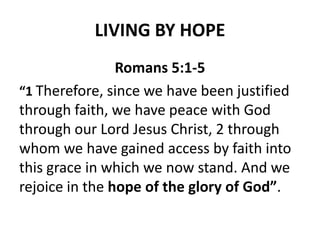 LIVING BY HOPE
Romans 5:1-5
“1 Therefore, since we have been justified
through faith, we have peace with God
through our Lord Jesus Christ, 2 through
whom we have gained access by faith into
this grace in which we now stand. And we
rejoice in the hope of the glory of God”.
 