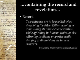 … containing the record and revelation…  Record Two extremes are to be avoided when describing the Bible: Either denying or diminishing its divine characteristics while affirming its humam traits, or else affirming its divine properties while denying or diminishing its human elements. Systematic Theology  by Norman Geisler 