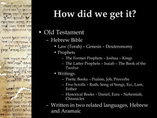 How did we get it? Old Testament Hebrew Bible Law (Torah) – Genesis – Deuteronomy Prophets The Former Prophets – Joshua – Kings The Latter Prophets – Isaiah – The Book of the Twelve Writings Poetic Books – Psalms, Job, Proverbs Five Scrolls – Ruth, Song of Songs, Ecc, Lam, Esther Historical Books – Daniel, Ezra – Nehemiah, Chronicles Written in two related languages, Hebrew and Aramaic 