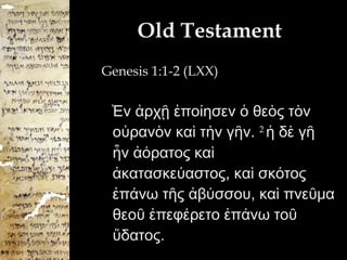 Old Testament Genesis 1:1-2 (LXX) Ἐν ἀρχῇ ἐποίησεν ὁ θεὸς τὸν οὐρανὸν καὶ τὴν γῆν.  2  ἡ δὲ γῆ ἦν ἀόρατος καὶ ἀκατασκεύαστος, καὶ σκότος ἐπάνω τῆς ἀβύσσου, καὶ πνεῦμα θεοῦ ἐπεφέρετο ἐπάνω τοῦ ὕδατος.  