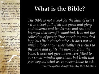 What is the Bible? The Bible is not a book for the faint of heart - it is a book full of all the greed and glory and violence and tenderness and sex and betrayal that benefits mankind. It is not the collection of pretty little anecdotes mouthed by pious little church mice - it does not so much nibble at our shoe leather as it cuts to the heart and splits the morrow from the bone. It does not give us answers fitted to our small-minded questions, but truth that goes beyond what we can even know to ask. from  Thoughts and Reflections  by Rich Mullins 