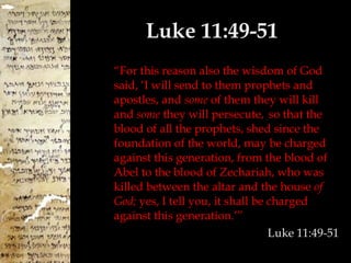 Luke 11:49-51 “ For this reason also the wisdom of God said, ‘I will send to them prophets and apostles, and  some  of them they will kill and  some  they will persecute,   so that the blood of all the prophets, shed since the foundation of the world, may be charged against this generation, from the blood of Abel to the blood of Zechariah, who was killed between the altar and the house  of God;  yes, I tell you, it shall be charged against this generation.’” Luke 11:49-51 