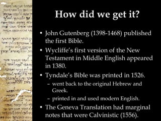 How did we get it? John Gutenberg (1398-1468) published the first Bible.  Wycliffe’s first version of the New Testament in Middle English appeared in 1380. Tyndale’s Bible was printed in 1526. went back to the original Hebrew and Greek.  printed in and used modern English. The Geneva Translation had marginal notes that were Calvinistic (1556). 