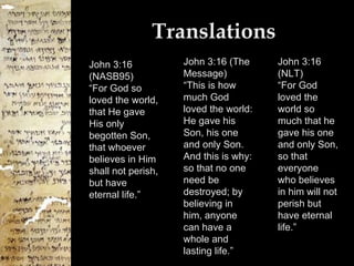 Translations John 3:16 (NASB95) “For God so loved the world, that He gave His only begotten Son, that whoever believes in Him shall not perish, but have eternal life.” John 3:16 (The Message) “This is how much God loved the world: He gave his Son, his one and only Son. And this is why: so that no one need be destroyed; by believing in him, anyone can have a whole and lasting life.” John 3:16 (NLT) “For God loved the world so much that he gave his one and only Son, so that everyone who believes in him will not perish but have eternal life.” 
