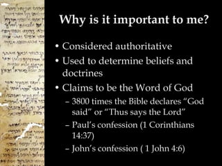 Why is it important to me? Considered authoritative  Used to determine beliefs and doctrines Claims to be the Word of God 3800 times the Bible declares “God said” or “Thus says the Lord” Paul’s confession (1 Corinthians 14:37) John’s confession ( 1 John 4:6) 