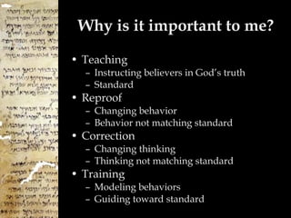 Why is it important to me? Teaching  Instructing believers in God’s truth Standard Reproof Changing behavior Behavior not matching standard Correction Changing thinking Thinking not matching standard Training Modeling behaviors Guiding toward standard 
