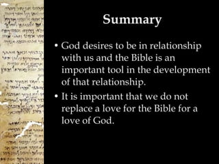 Summary God desires to be in relationship with us and the Bible is an important tool in the development of that relationship. It is important that we do not replace a love for the Bible for a love of God. 