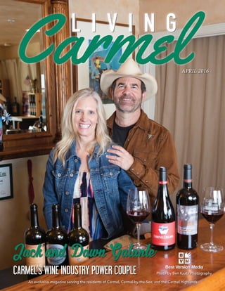APRIL 2016
An exclusive magazine serving the residents of Carmel, Carmel-by-the-Sea, and the Carmel Highlands
Photo by Ben Kaatz Photography
L I V I N G
Jack and Dawn Galante
CARMEL’S WINE INDUSTRY POWER COUPLE
 