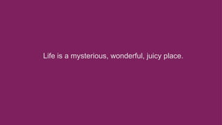 Life is a mysterious, wonderful, juicy place. 