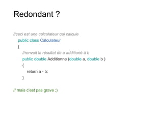 Redondant ?
//ceci est une calculateur qui calcule
public class Calculateur
{
//renvoit le résultat de a additioné à b
public double Additionne (double a, double b )
{
return a - b;
}
// mais c’est pas grave ;)
 
