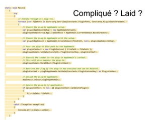 Compliqué ? Laid ?
static void Main()
{
try
{
// Iterate through all plug-ins.
foreach (var filePath in Directory.GetFiles(Constants.PluginPath, Constants.PluginSearchPattern))
{
// Create the plug-in AppDomain setup.
var pluginAppDomainSetup = new AppDomainSetup();
pluginAppDomainSetup.ApplicationBase = AppDomain.CurrentDomain.BaseDirectory;
// Create the plug-in AppDomain with the setup.
var plugInAppDomain = AppDomain.CreateDomain(filePath, null, pluginAppDomainSetup);
// Pass the plug-in file path to the AppDomain
var pluginContext = new PluginContext { FilePath = filePath };
plugInAppDomain.SetData(Constants.PluginContextKey, pluginContext);
// Execute the loader in the plug-in AppDomain's context.
// This will also execute the plug-in.
plugInAppDomain.DoCallBack(PluginCallback);
// Retrieve the flag if the plug-in has executed and can be deleted.
pluginContext = plugInAppDomain.GetData(Constants.PluginContextKey) as PluginContext;
// Unload the plug-in AppDomain.
AppDomain.Unload(plugInAppDomain);
// Delete the plug-in if applicable.
if (pluginContext != null && pluginContext.CanDeletePlugin)
{
File.Delete(filePath);
}
}
}
catch (Exception exception)
{
Console.WriteLine(exception);
}
}
 