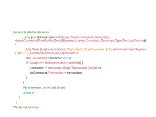 //je vais le mémoriser aussi
using (var dbCommand = Sqlbase.CreateCommand (connection,
defautCommandTimeOutForSelectStatement, selectCommand, CommandType.Text, spParams))
{
Log.Write (LogLevel.Verbose, "Sql.Select: {0} with params: {1}", selectCommand.Replace
("rn", " "), DisplayParamsDetails (spParams));
IDbTransaction transaction = null;
if (isolation != IsolationLevel.Unspecified) {
transaction = connection.BeginTransaction (isolation);
dbCommand.Transaction = transaction;
}
}
//et je renvoie, on ne sait jamais
return x;
}
}
//fin de ma fonction
 
