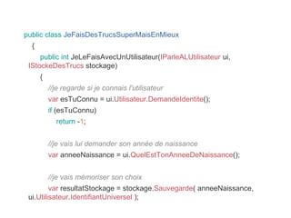 public class JeFaisDesTrucsSuperMaisEnMieux
{
public int JeLeFaisAvecUnUtilisateur(IParleALUtilisateur ui,
IStockeDesTrucs stockage)
{
//je regarde si je connais l'utilisateur
var esTuConnu = ui.Utilisateur.DemandeIdentite();
if (esTuConnu)
return -1;
//je vais lui demander son année de naissance
var anneeNaissance = ui.QuelEstTonAnneeDeNaissance();
//je vais mémoriser son choix
var resultatStockage = stockage.Sauvegarde( anneeNaissance,
ui.Utilisateur.IdentifiantUniversel );
 