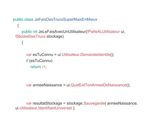 public class JeFaisDesTrucsSuperMaisEnMieux
{
public int JeLeFaisAvecUnUtilisateur(IParleALUtilisateur ui,
IStockeDesTrucs stockage)
{
var esTuConnu = ui.Utilisateur.DemandeIdentite();
if (esTuConnu)
return -1;
var anneeNaissance = ui.QuelEstTonAnneeDeNaissance();
var resultatStockage = stockage.Sauvegarde( anneeNaissance,
ui.Utilisateur.IdentifiantUniversel );
 