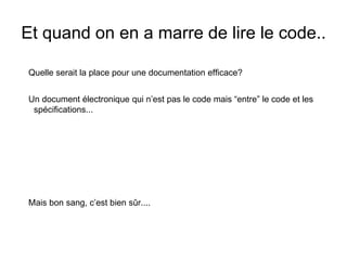 Et quand on en a marre de lire le code..
Quelle serait la place pour une documentation efficace?
Un document électronique qui n’est pas le code mais “entre” le code et les
spécifications...
Mais bon sang, c’est bien sûr....
 