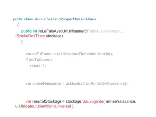 public class JeFaisDesTrucsSuperMaisEnMieux
{
public int JeLeFaisAvecUnUtilisateur(IParleALUtilisateur ui,
IStockeDesTrucs stockage)
{
var esTuConnu = ui.Utilisateur.DemandeIdentite();
if (esTuConnu)
return -1;
var anneeNaissance = ui.QuelEstTonAnneeDeNaissance();
var resultatStockage = stockage.Sauvegarde( anneeNaissance,
ui.Utilisateur.IdentifiantUniversel );
 