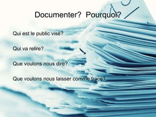 Documenter? Pourquoi?
Qui est le public visé?
Qui va relire?
Que voulons nous dire?
Que voulons nous laisser comme trace?
 