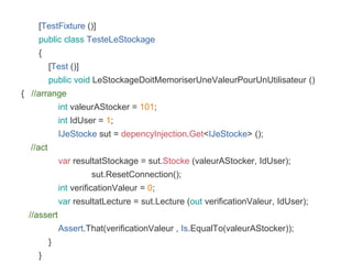 [TestFixture ()]
public class TesteLeStockage
{
[Test ()]
public void LeStockageDoitMemoriserUneValeurPourUnUtilisateur ()
{ //arrange
int valeurAStocker = 101;
int IdUser = 1;
IJeStocke sut = depencyInjection.Get<IJeStocke> ();
//act
var resultatStockage = sut.Stocke (valeurAStocker, IdUser);
sut.ResetConnection();
int verificationValeur = 0;
var resultatLecture = sut.Lecture (out verificationValeur, IdUser);
//assert
Assert.That(verificationValeur , Is.EqualTo(valeurAStocker));
}
}
 