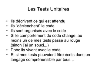 Les Tests Unitaires
• Ils décrivent ce qui est attendu
• Ils “déclenchent” le code
• Ils sont organisés avec le code
• Si le comportement du code change, au
moins un de mes tests passe au rouge
(sinon j’ai un souci...)
• Donc ils vivent avec le code
• Et si mes tests pouvaient être écrits dans un
langage compréhensible par tous...
 