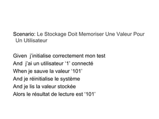 Scenario: Le Stockage Doit Memoriser Une Valeur Pour
Un Utilisateur
Given j’initialise correctement mon test
And j’ai un utilisateur ‘1’ connecté
When je sauve la valeur ‘101’
And je réinitialise le système
And je lis la valeur stockée
Alors le résultat de lecture est ‘101’
 