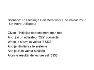 Scenario: Le Stockage Doit Memoriser Une Valeur Pour
Un Autre Utilisateur
Given j’initialise correctement mon test
And j’ai un utilisateur ‘222’ connecté
When je sauve la valeur ‘33333’
And je réinitialise le système
And je lis la valeur stockée
Alors le résultat de lecture est ‘3333’
 